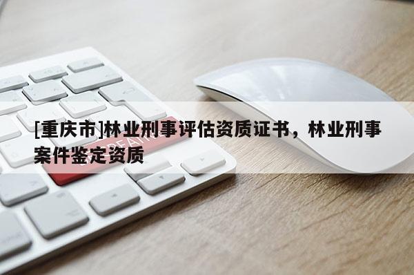 [重庆市]林业刑事评估资质证书，林业刑事案件鉴定资质