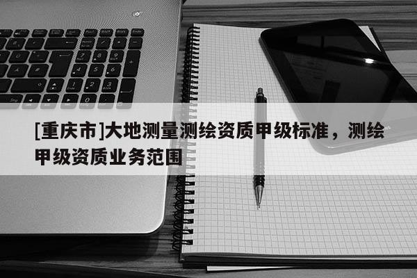 [重庆市]大地测量测绘资质甲级标准，测绘甲级资质业务范围