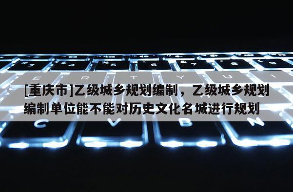 [重庆市]乙级城乡规划编制，乙级城乡规划编制单位能不能对历史文化名城进行规划