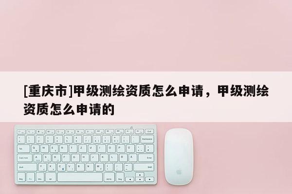 [重庆市]甲级测绘资质怎么申请，甲级测绘资质怎么申请的