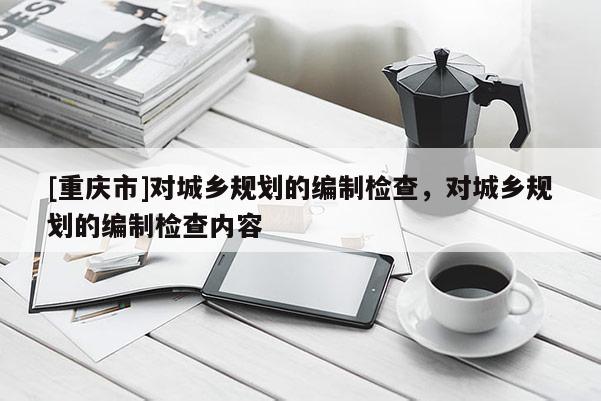 [重庆市]对城乡规划的编制检查，对城乡规划的编制检查内容