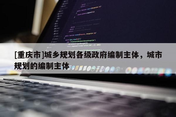 [重庆市]城乡规划各级 *** 编制主体，城市规划的编制主体