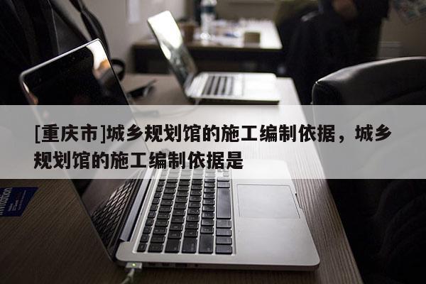 [重庆市]城乡规划馆的施工编制依据，城乡规划馆的施工编制依据是