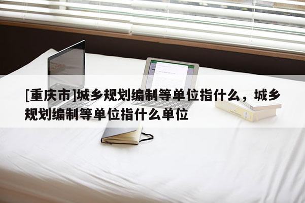 [重庆市]城乡规划编制等单位指什么，城乡规划编制等单位指什么单位