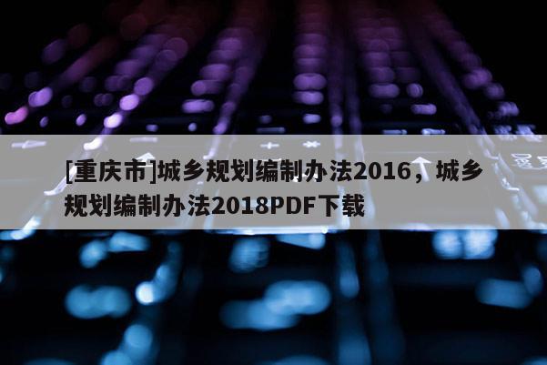 [重庆市]城乡规划编制办法2016，城乡规划编制办法2018PDF下载