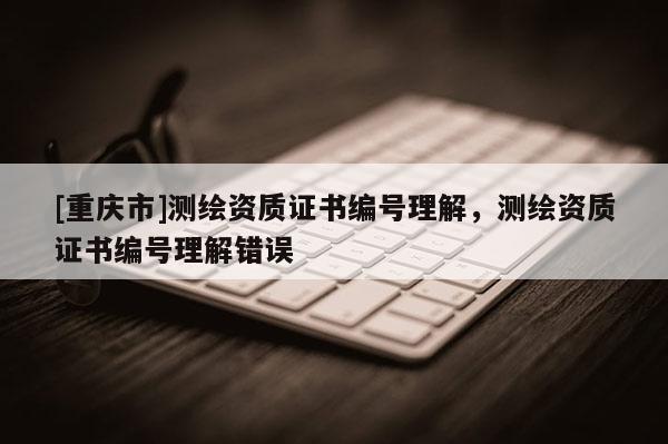 [重庆市]测绘资质证书编号理解，测绘资质证书编号理解错误