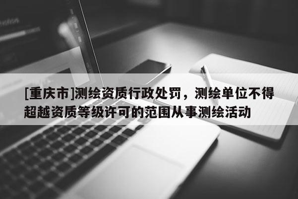 [重庆市]测绘资质行政处罚，测绘单位不得超越资质等级许可的范围从事测绘活动
