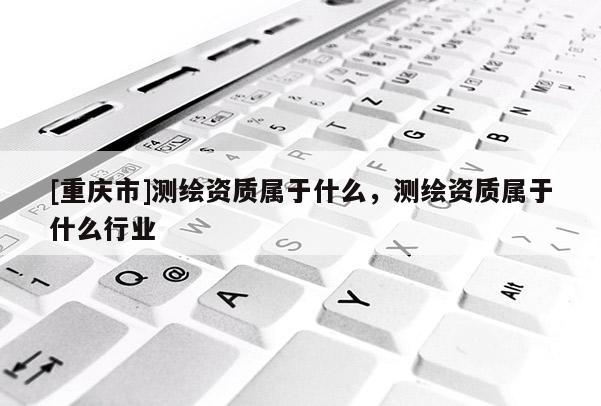 [重庆市]测绘资质属于什么，测绘资质属于什么行业