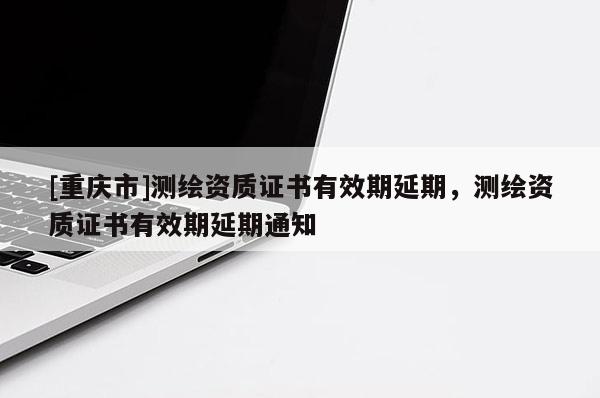 [重庆市]测绘资质证书有效期延期，测绘资质证书有效期延期通知