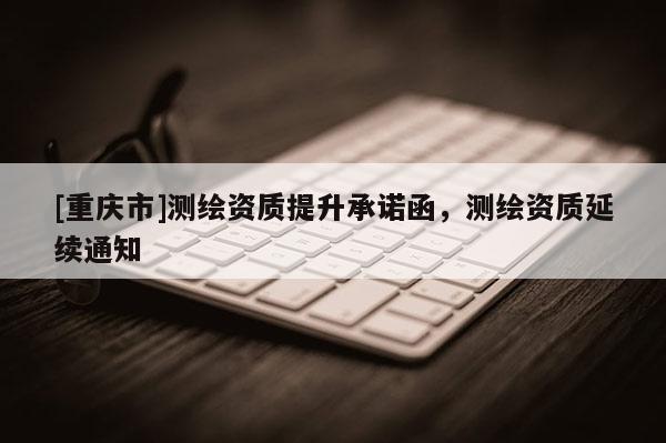 [重庆市]测绘资质提升承诺函，测绘资质延续通知