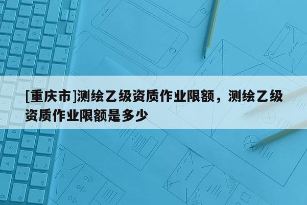 [重庆市]测绘乙级资质作业限额，测绘乙级资质作业限额是多少