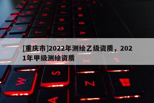 [重庆市]2022年测绘乙级资质，2021年甲级测绘资质