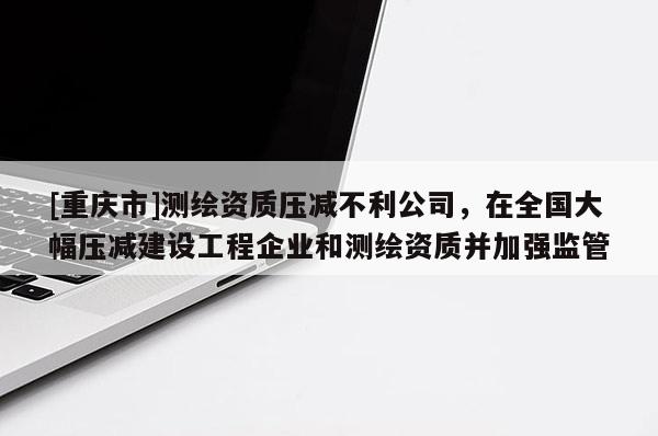 [重庆市]测绘资质压减不利公司，在全国大幅压减建设工程企业和测绘资质并加强监管