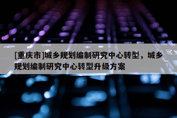 [重庆市]城乡规划编制研究中心转型，城乡规划编制研究中心转型升级方案