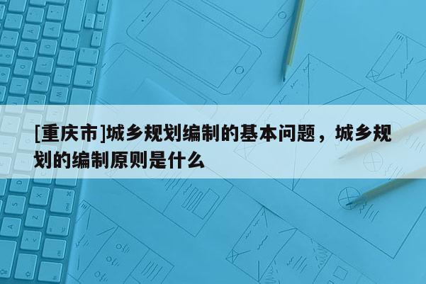 [重庆市]城乡规划编制的基本问题，城乡规划的编制原则是什么