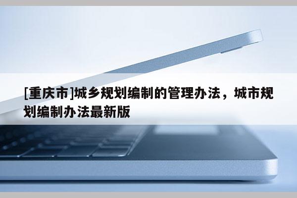 [重庆市]城乡规划编制的管理办法，城市规划编制办法最新版