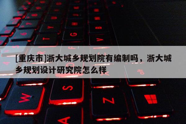 [重庆市]浙大城乡规划院有编制吗，浙大城乡规划设计研究院怎么样