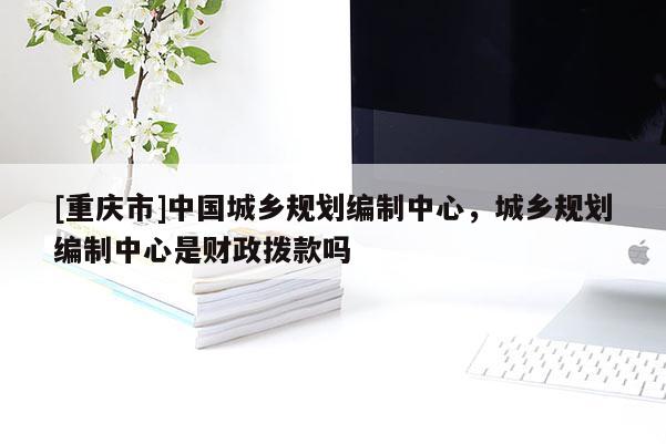 [重庆市]中国城乡规划编制中心，城乡规划编制中心是财政拨款吗
