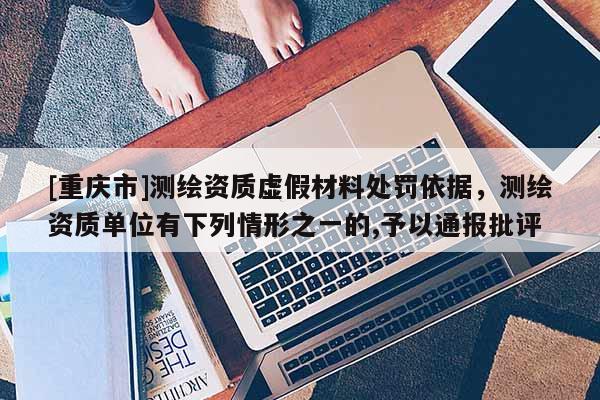 [重庆市]测绘资质虚假材料处罚依据，测绘资质单位有下列情形之一的,予以通报批评