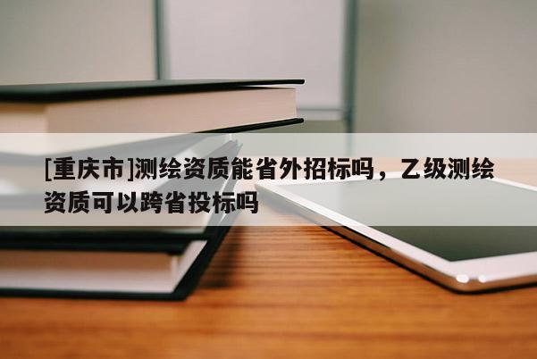 [重庆市]测绘资质能省外招标吗，乙级测绘资质可以跨省投标吗