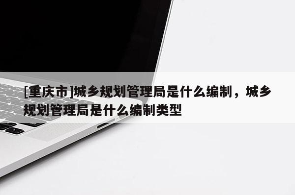 [重庆市]城乡规划管理局是什么编制，城乡规划管理局是什么编制类型