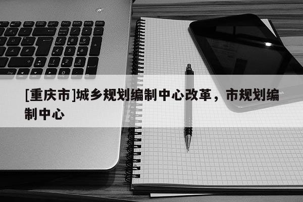 [重庆市]城乡规划编制中心改革，市规划编制中心