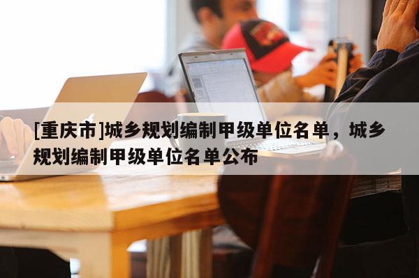 [重庆市]城乡规划编制甲级单位名单，城乡规划编制甲级单位名单公布