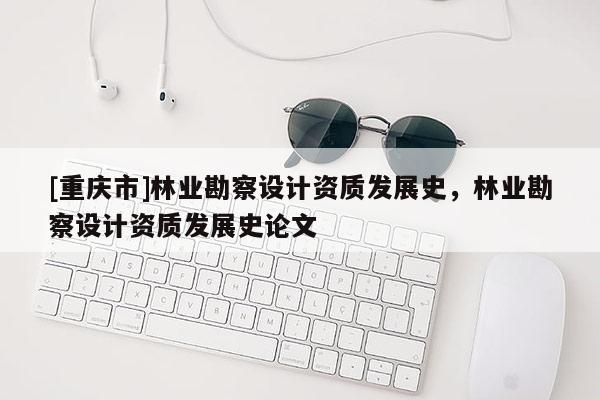 [重庆市]林业勘察设计资质发展史，林业勘察设计资质发展史论文