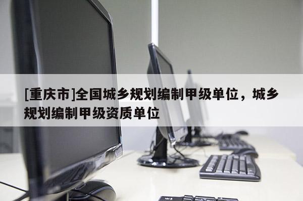 [重庆市]全国城乡规划编制甲级单位，城乡规划编制甲级资质单位
