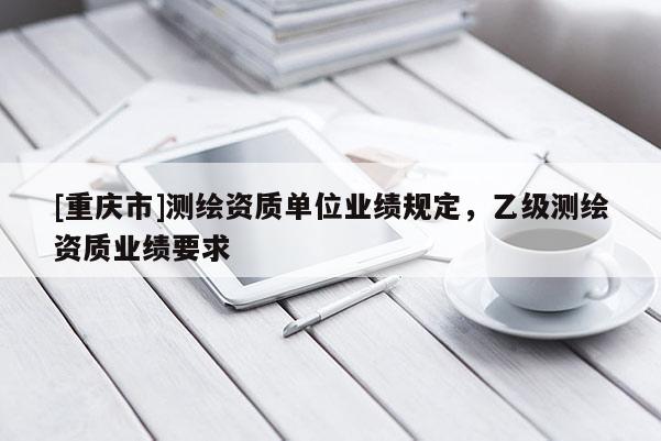 [重庆市]测绘资质单位业绩规定，乙级测绘资质业绩要求