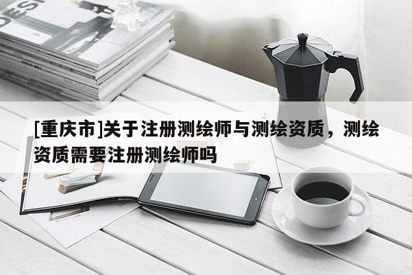 [重庆市]关于注册测绘师与测绘资质，测绘资质需要注册测绘师吗