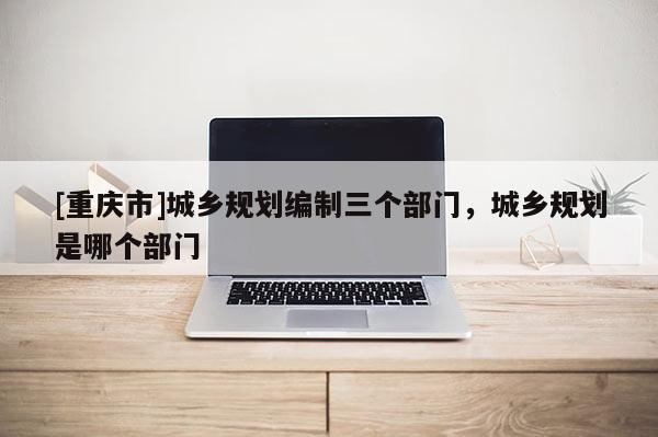 [重庆市]城乡规划编制三个部门，城乡规划是哪个部门