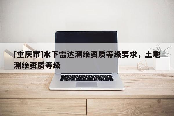 [重庆市]水下雷达测绘资质等级要求，土地测绘资质等级