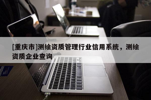[重庆市]测绘资质管理行业信用系统，测绘资质企业查询
