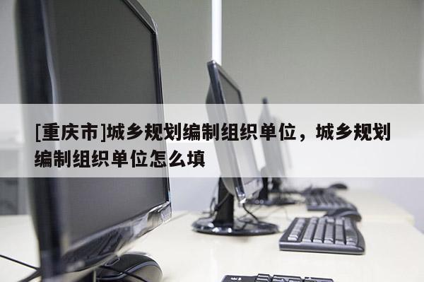 [重庆市]城乡规划编制组织单位，城乡规划编制组织单位怎么填