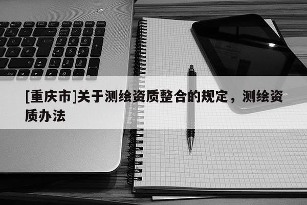 [重庆市]关于测绘资质整合的规定，测绘资质办法