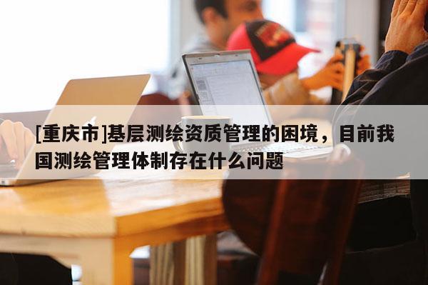 [重庆市]基层测绘资质管理的困境，目前我国测绘管理体制存在什么问题