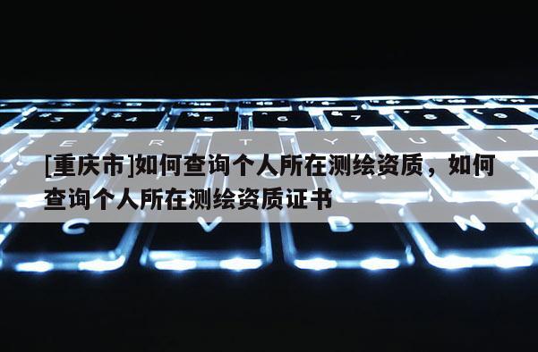 [重庆市]如何查询个人所在测绘资质，如何查询个人所在测绘资质证书