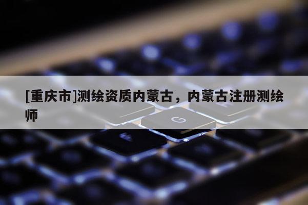 [重庆市]测绘资质内蒙古，内蒙古注册测绘师