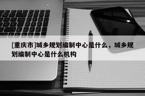 [重庆市]城乡规划编制中心是什么，城乡规划编制中心是什么机构