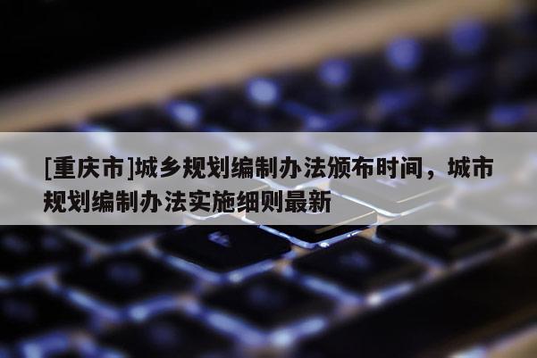 [重庆市]城乡规划编制办法颁布时间，城市规划编制办法实施细则最新