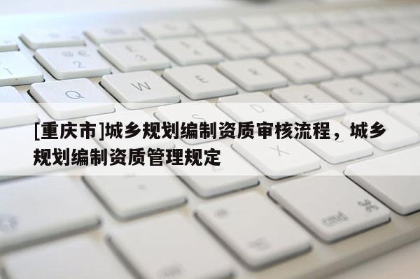 [重庆市]城乡规划编制资质审核流程，城乡规划编制资质管理规定