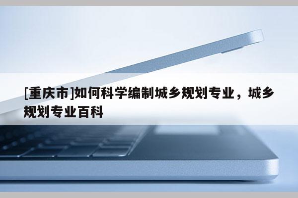 [重庆市]如何科学编制城乡规划专业，城乡规划专业百科