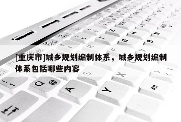[重庆市]城乡规划编制体系，城乡规划编制体系包括哪些内容