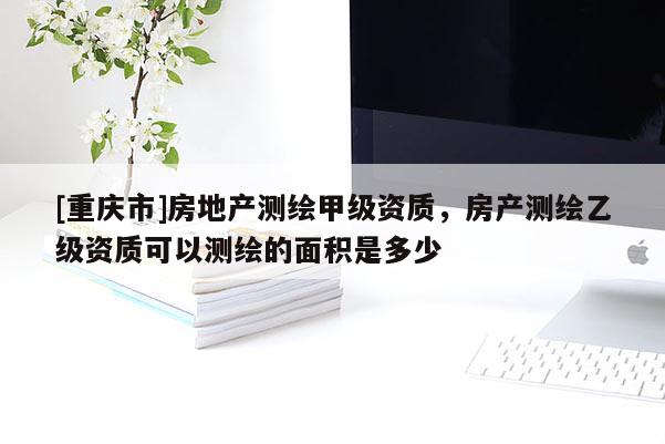 [重庆市]房地产测绘甲级资质，房产测绘乙级资质可以测绘的面积是多少