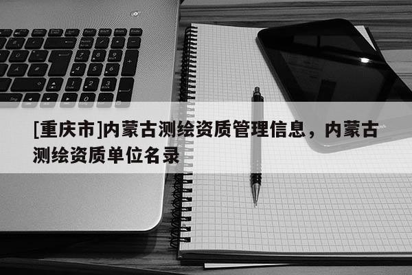 [重庆市]内蒙古测绘资质管理信息，内蒙古测绘资质单位名录