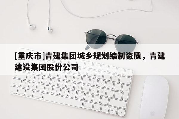 [重庆市]青建集团城乡规划编制资质，青建建设集团股份公司