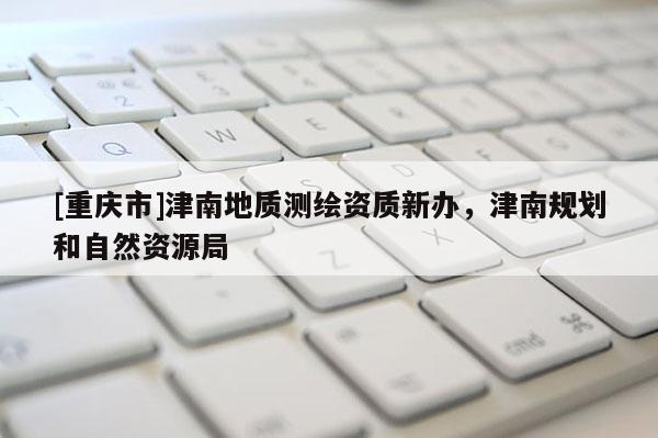 [重庆市]津南地质测绘资质新办，津南规划和自然资源局