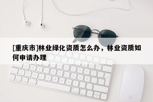 [重庆市]林业绿化资质怎么办，林业资质如何申请办理