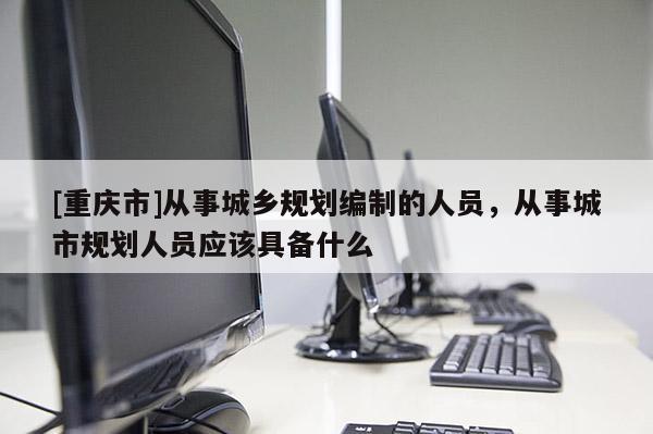 [重庆市]从事城乡规划编制的人员，从事城市规划人员应该具备什么